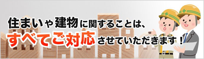 住まいや建物に関することはすべてご対応させていただきます！